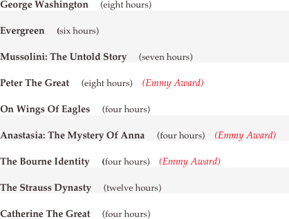 George Washington     (eight hours)
Evergreen     (six hours)
Mussolini: The Untold Story     (seven hours)
Peter The Great     (eight hours)    (Emmy Award)
On Wings Of Eagles     (four hours)
Anastasia: The Mystery Of Anna     (four hours)    (Emmy Award)
The Bourne Identity     (four hours)    (Emmy Award)
The Strauss Dynasty     (twelve hours)
Catherine The Great     (four hours)
